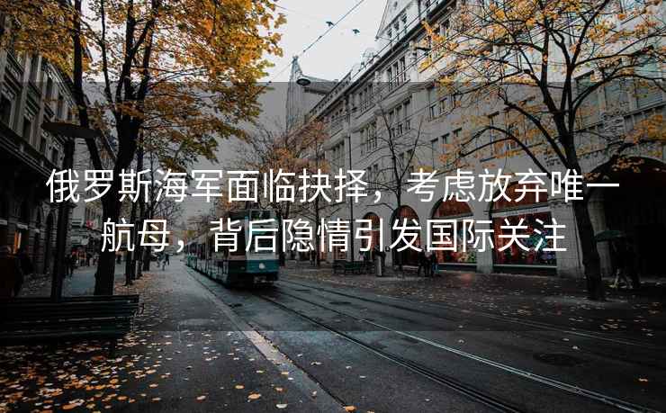 俄羅斯海軍面臨抉擇，考慮放棄唯一航母，背后隱情引發(fā)國(guó)際關(guān)注