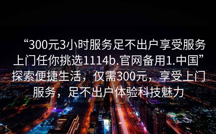 “300元3小時服務足不出戶享受服務上門任你挑選1114b.官網(wǎng)備用1.中國”探索便捷生活，僅需300元，享受上門服務，足不出戶體驗科技魅力