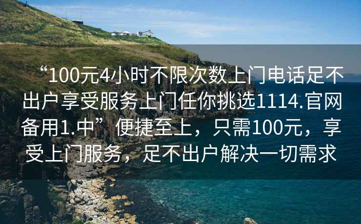 “100元4小時不限次數(shù)上門電話足不出戶享受服務(wù)上門任你挑選1114.官網(wǎng)備用1.中”便捷至上，只需100元，享受上門服務(wù)，足不出戶解決一切需求
