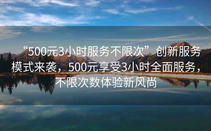 “500元3小時服務不限次”創(chuàng)新服務模式來襲，500元享受3小時全面服務，不限次數體驗新風尚