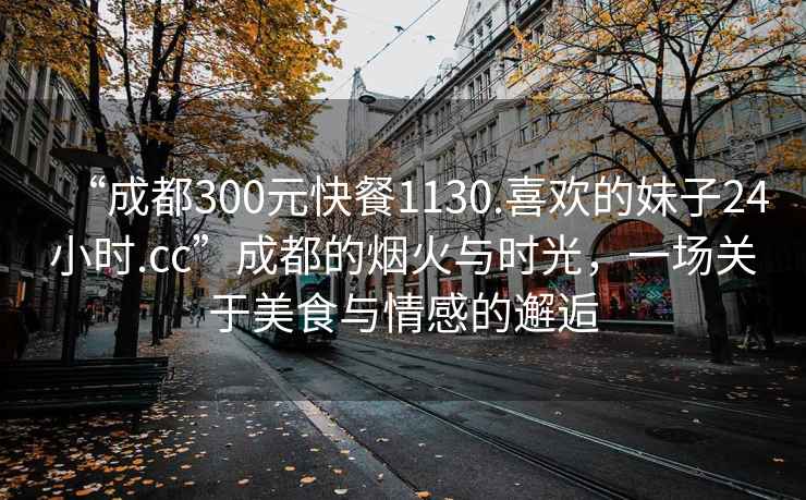 “成都300元快餐1130.喜歡的妹子24小時(shí).cc”成都的煙火與時(shí)光，一場關(guān)于美食與情感的邂逅