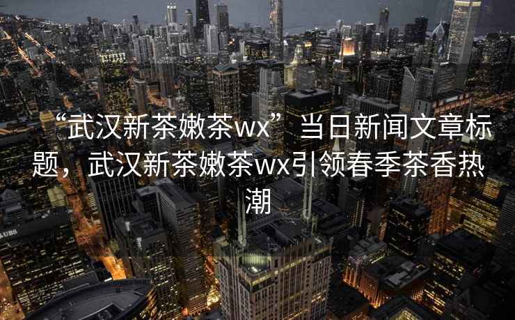 “武漢新茶嫩茶wx”當日新聞文章標題，武漢新茶嫩茶wx引領(lǐng)春季茶香熱潮