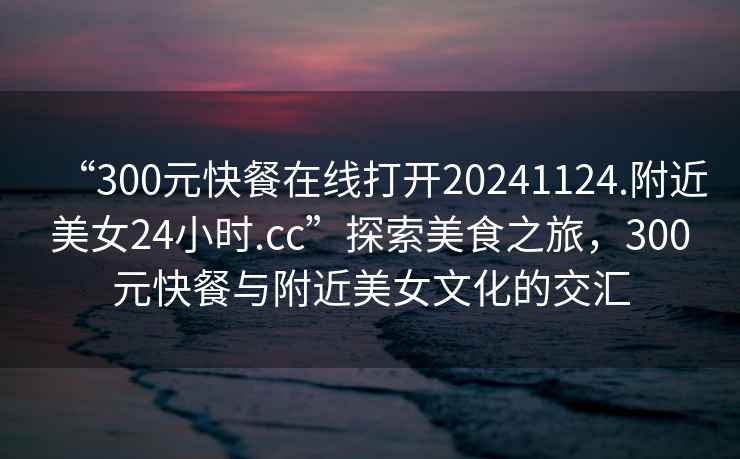 “300元快餐在線打開20241124.附近美女24小時(shí).cc”探索美食之旅，300元快餐與附近美女文化的交匯