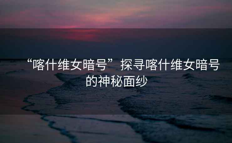 “喀什維女暗號”探尋喀什維女暗號的神秘面紗
