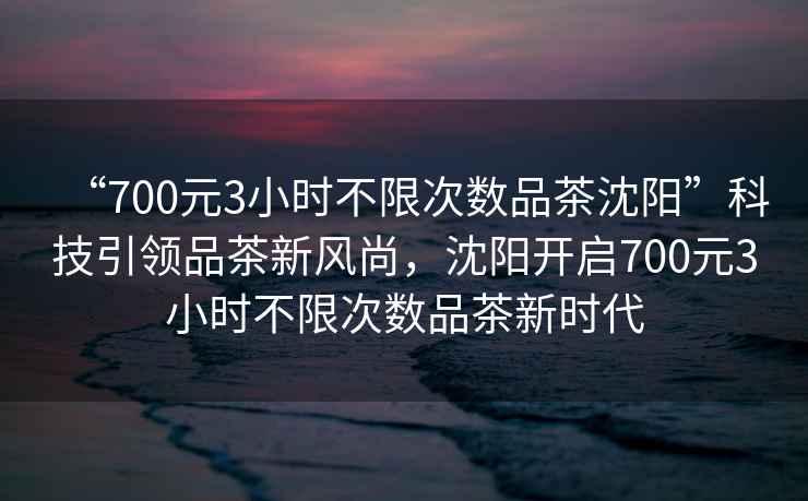 “700元3小時(shí)不限次數(shù)品茶沈陽(yáng)”科技引領(lǐng)品茶新風(fēng)尚，沈陽(yáng)開啟700元3小時(shí)不限次數(shù)品茶新時(shí)代