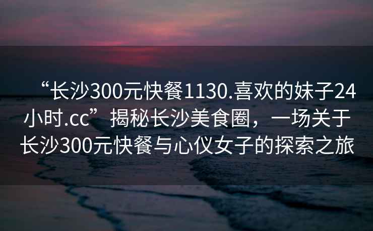 “長(zhǎng)沙300元快餐1130.喜歡的妹子24小時(shí).cc”揭秘長(zhǎng)沙美食圈，一場(chǎng)關(guān)于長(zhǎng)沙300元快餐與心儀女子的探索之旅