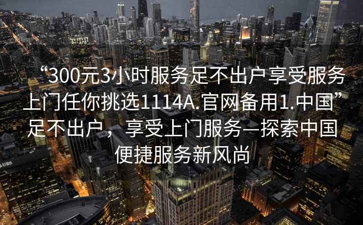“300元3小時服務(wù)足不出戶享受服務(wù)上門任你挑選1114A.官網(wǎng)備用1.中國”足不出戶，享受上門服務(wù)—探索中國便捷服務(wù)新風(fēng)尚