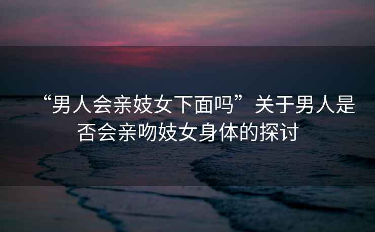 “男人會親妓女下面嗎”關于男人是否會親吻妓女身體的探討