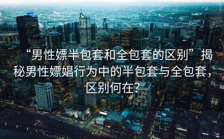 “男性嫖半包套和全包套的區(qū)別”揭秘男性嫖娼行為中的半包套與全包套，區(qū)別何在？