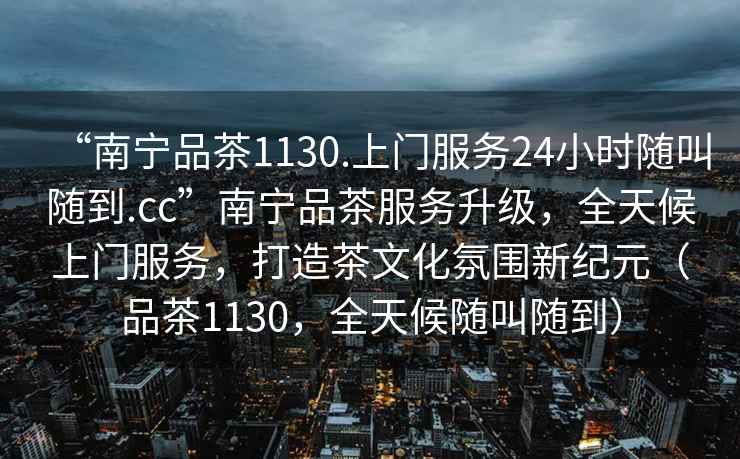 “南寧品茶1130.上門服務(wù)24小時隨叫隨到.cc”南寧品茶服務(wù)升級，全天候上門服務(wù)，打造茶文化氛圍新紀元（品茶1130，全天候隨叫隨到）