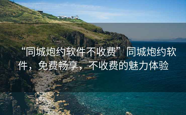 “同城炮約軟件不收費(fèi)”同城炮約軟件，免費(fèi)暢享，不收費(fèi)的魅力體驗(yàn)