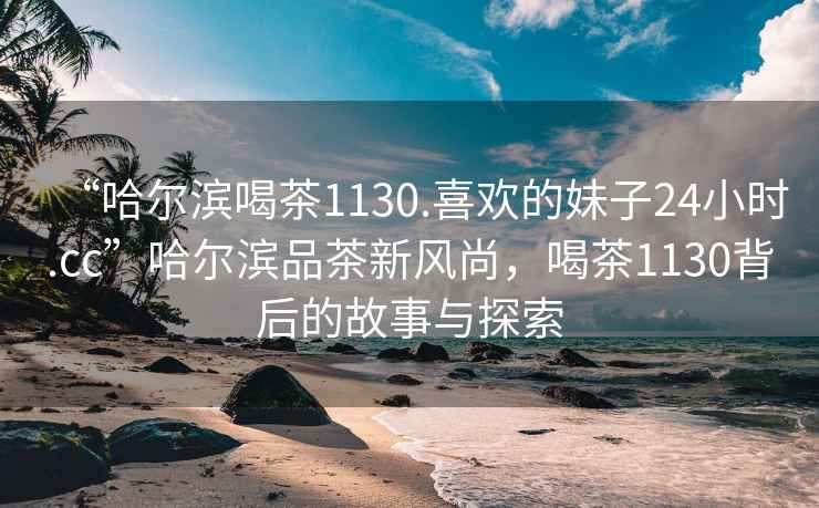 “哈爾濱喝茶1130.喜歡的妹子24小時(shí).cc”哈爾濱品茶新風(fēng)尚，喝茶1130背后的故事與探索