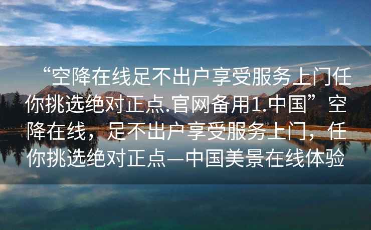 “空降在線足不出戶享受服務(wù)上門任你挑選絕對正點.官網(wǎng)備用1.中國”空降在線，足不出戶享受服務(wù)上門，任你挑選絕對正點—中國美景在線體驗