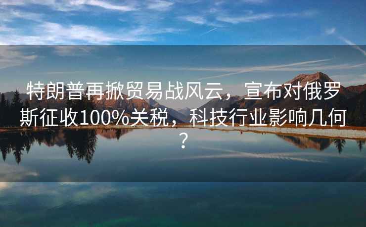 特朗普再掀貿(mào)易戰(zhàn)風(fēng)云，宣布對(duì)俄羅斯征收100%關(guān)稅，科技行業(yè)影響幾何？