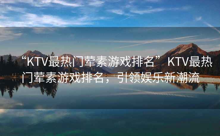 “KTV最熱門葷素游戲排名”KTV最熱門葷素游戲排名，引領(lǐng)娛樂新潮流