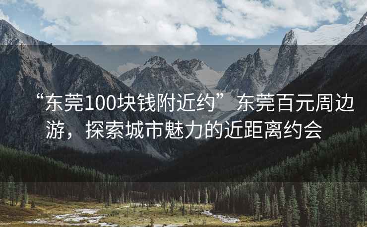 “東莞100塊錢附近約”東莞百元周邊游，探索城市魅力的近距離約會