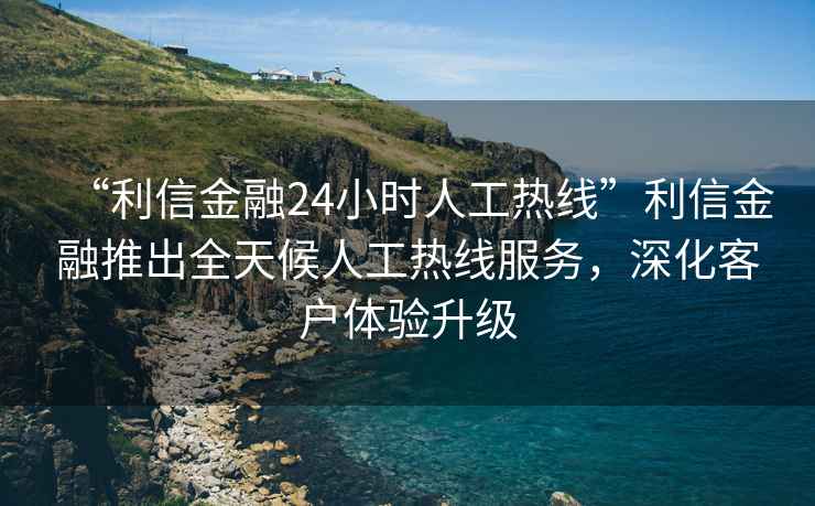 “利信金融24小時人工熱線”利信金融推出全天候人工熱線服務(wù)，深化客戶體驗(yàn)升級