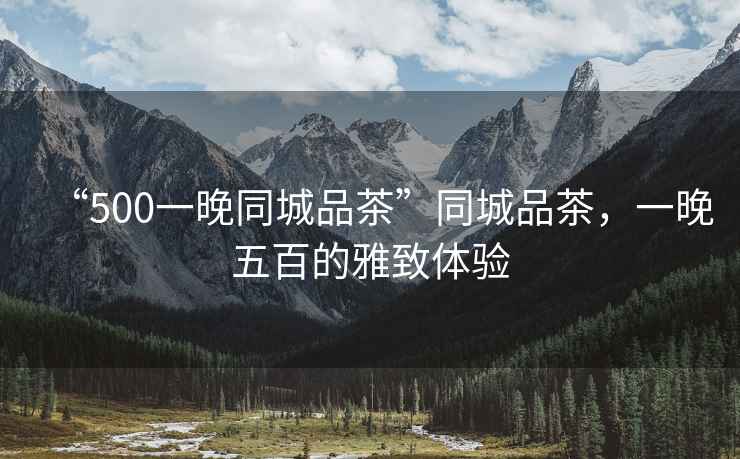 “500一晚同城品茶”同城品茶，一晚五百的雅致體驗(yàn)