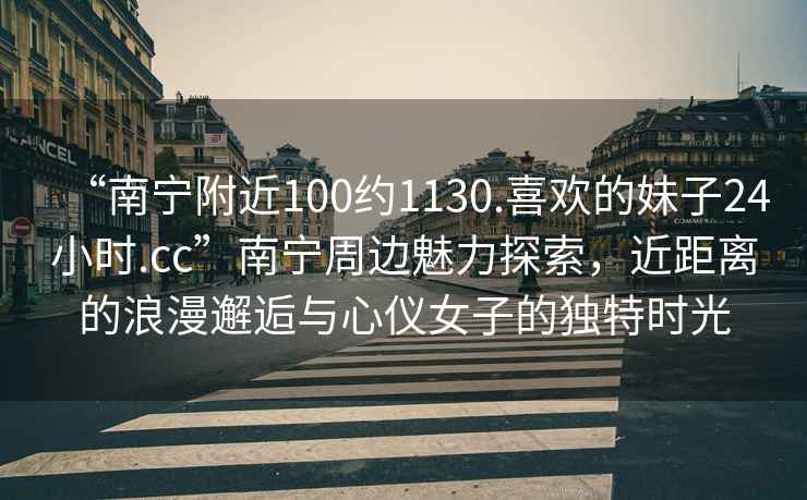“南寧附近100約1130.喜歡的妹子24小時(shí).cc”南寧周邊魅力探索，近距離的浪漫邂逅與心儀女子的獨(dú)特時(shí)光