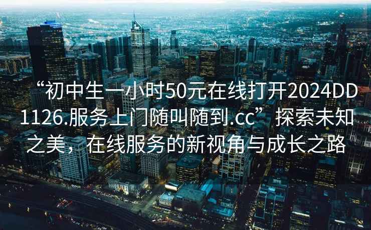 “初中生一小時(shí)50元在線打開(kāi)2024DD1126.服務(wù)上門(mén)隨叫隨到.cc”探索未知之美，在線服務(wù)的新視角與成長(zhǎng)之路