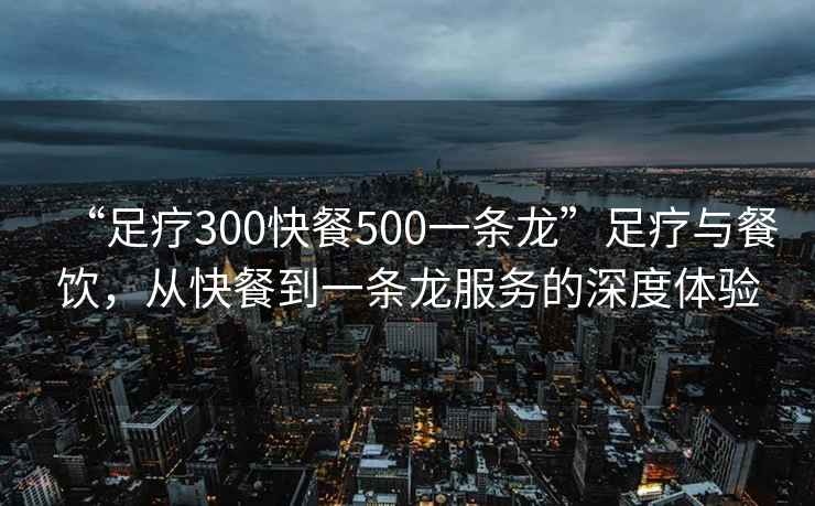 “足療300快餐500一條龍”足療與餐飲，從快餐到一條龍服務(wù)的深度體驗(yàn)