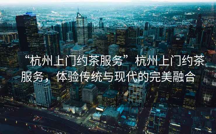 “杭州上門約茶服務”杭州上門約茶服務，體驗傳統(tǒng)與現(xiàn)代的完美融合