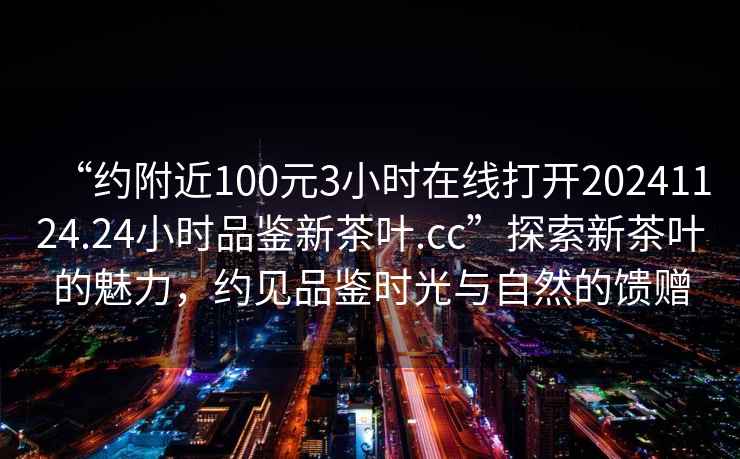 “約附近100元3小時在線打開20241124.24小時品鑒新茶葉.cc”探索新茶葉的魅力，約見品鑒時光與自然的饋贈