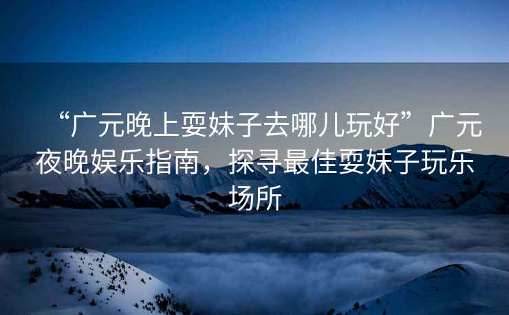 “廣元晚上耍妹子去哪兒玩好”廣元夜晚娛樂(lè)指南，探尋最佳耍妹子玩樂(lè)場(chǎng)所