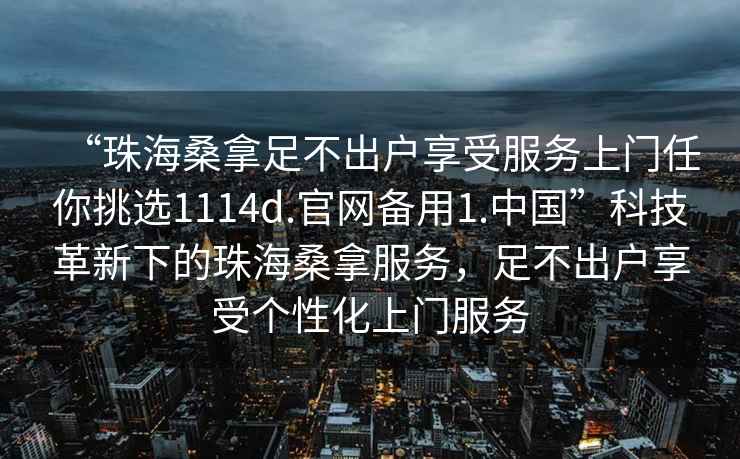 “珠海桑拿足不出戶享受服務上門任你挑選1114d.官網(wǎng)備用1.中國”科技革新下的珠海桑拿服務，足不出戶享受個性化上門服務