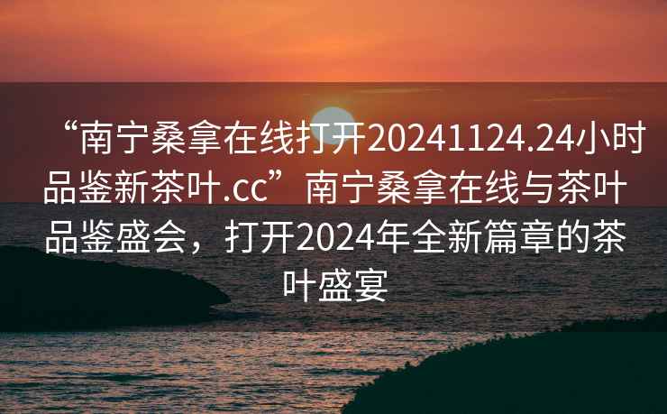 “南寧桑拿在線打開20241124.24小時(shí)品鑒新茶葉.cc”南寧桑拿在線與茶葉品鑒盛會，打開2024年全新篇章的茶葉盛宴