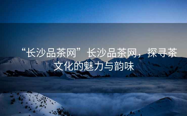 “長(zhǎng)沙品茶網(wǎng)”長(zhǎng)沙品茶網(wǎng)，探尋茶文化的魅力與韻味