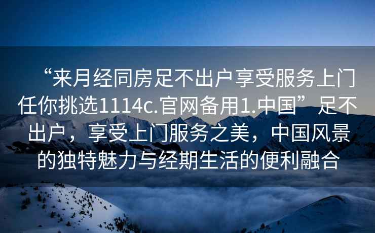 “來月經(jīng)同房足不出戶享受服務(wù)上門任你挑選1114c.官網(wǎng)備用1.中國”足不出戶，享受上門服務(wù)之美，中國風(fēng)景的獨(dú)特魅力與經(jīng)期生活的便利融合