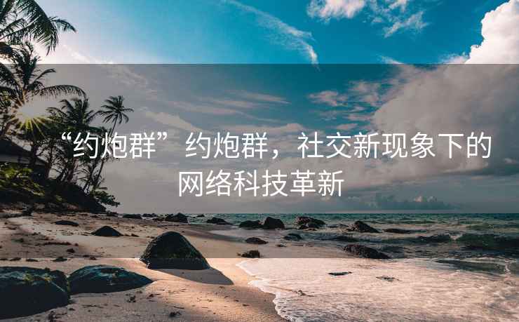 “約炮群”約炮群，社交新現(xiàn)象下的網(wǎng)絡(luò)科技革新