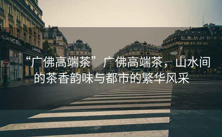 “廣佛高端茶”廣佛高端茶，山水間的茶香韻味與都市的繁華風(fēng)采