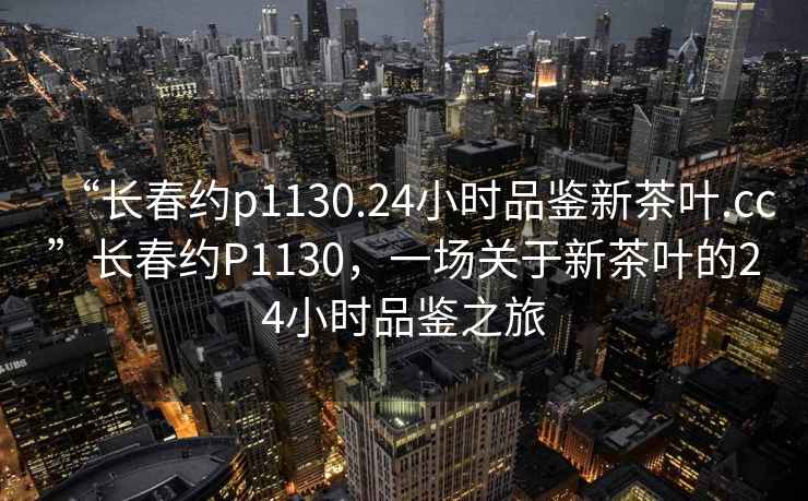 “長春約p1130.24小時品鑒新茶葉.cc”長春約P1130，一場關(guān)于新茶葉的24小時品鑒之旅