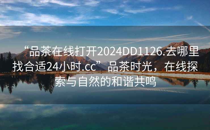 “品茶在線打開2024DD1126.去哪里找合適24小時.cc”品茶時光，在線探索與自然的和諧共鳴