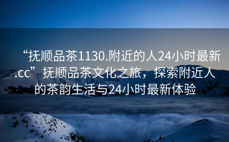 “撫順品茶1130.附近的人24小時最新.cc”撫順品茶文化之旅，探索附近人的茶韻生活與24小時最新體驗