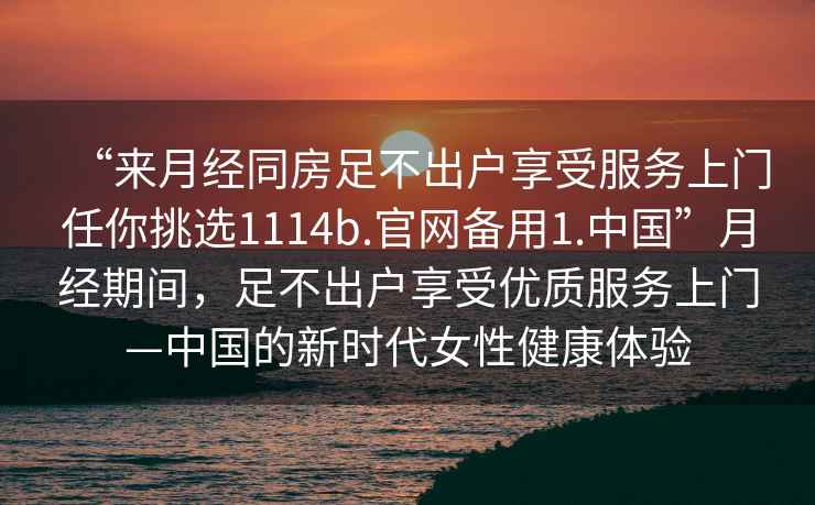 “來月經(jīng)同房足不出戶享受服務(wù)上門任你挑選1114b.官網(wǎng)備用1.中國”月經(jīng)期間，足不出戶享受優(yōu)質(zhì)服務(wù)上門—中國的新時(shí)代女性健康體驗(yàn)