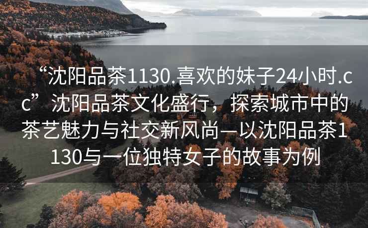 “沈陽(yáng)品茶1130.喜歡的妹子24小時(shí).cc”沈陽(yáng)品茶文化盛行，探索城市中的茶藝魅力與社交新風(fēng)尚—以沈陽(yáng)品茶1130與一位獨(dú)特女子的故事為例