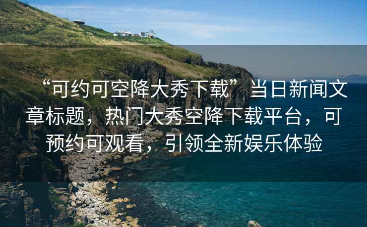 “可約可空降大秀下載”當(dāng)日新聞文章標(biāo)題，熱門大秀空降下載平臺(tái)，可預(yù)約可觀看，引領(lǐng)全新娛樂體驗(yàn)