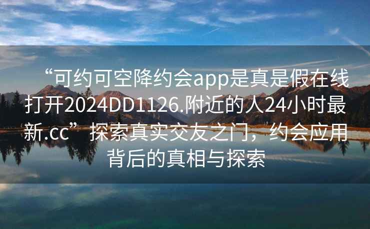 “可約可空降約會app是真是假在線打開2024DD1126.附近的人24小時最新.cc”探索真實交友之門，約會應(yīng)用背后的真相與探索