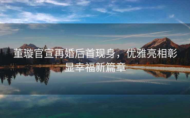 董璇官宣再婚后首現(xiàn)身，優(yōu)雅亮相彰顯幸福新篇章