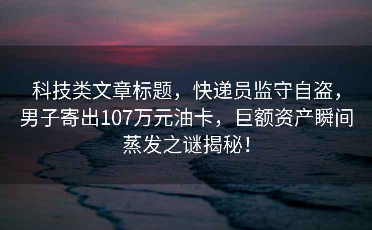 科技類文章標(biāo)題，快遞員監(jiān)守自盜，男子寄出107萬元油卡，巨額資產(chǎn)瞬間蒸發(fā)之謎揭秘！