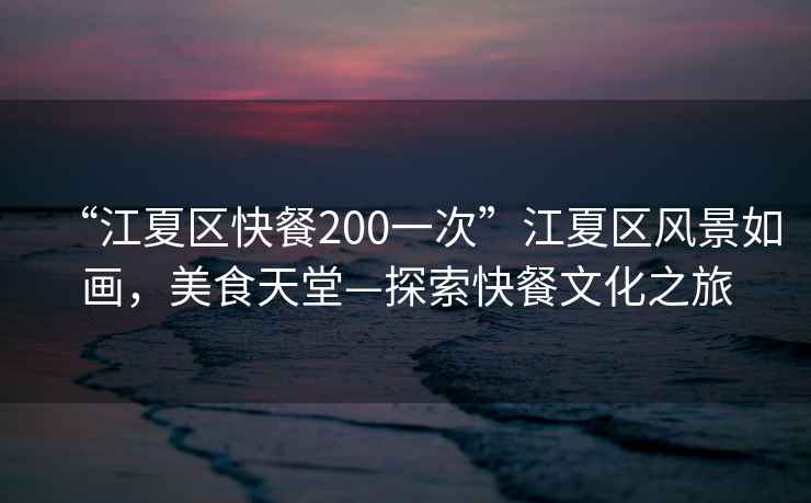 “江夏區(qū)快餐200一次”江夏區(qū)風景如畫，美食天堂—探索快餐文化之旅