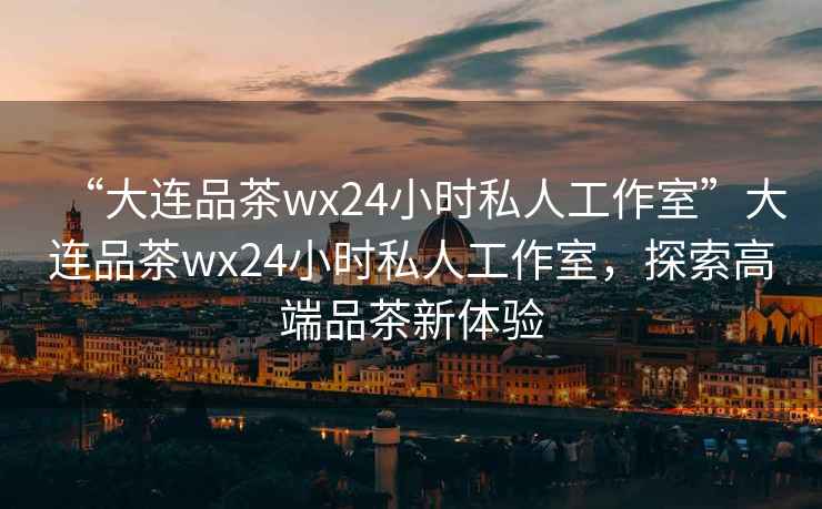 “大連品茶wx24小時私人工作室”大連品茶wx24小時私人工作室，探索高端品茶新體驗