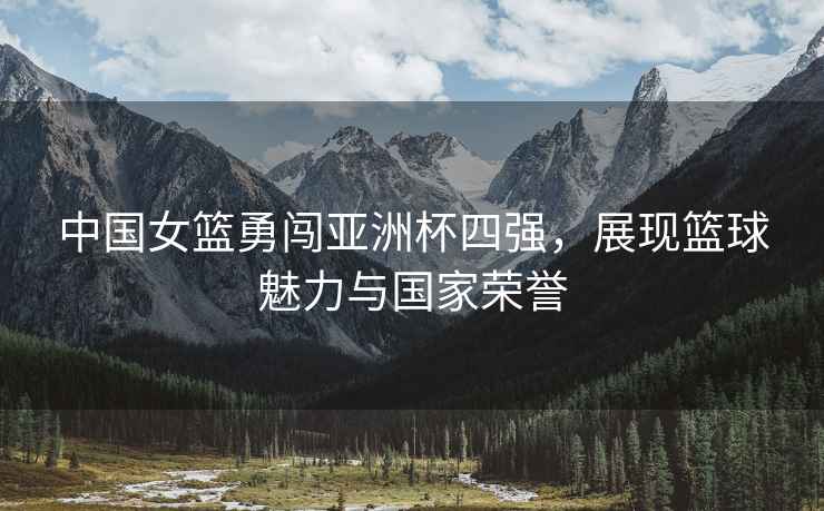 中國女籃勇闖亞洲杯四強，展現(xiàn)籃球魅力與國家榮譽