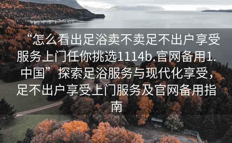 “怎么看出足浴賣不賣足不出戶享受服務(wù)上門任你挑選1114b.官網(wǎng)備用1.中國”探索足浴服務(wù)與現(xiàn)代化享受，足不出戶享受上門服務(wù)及官網(wǎng)備用指南