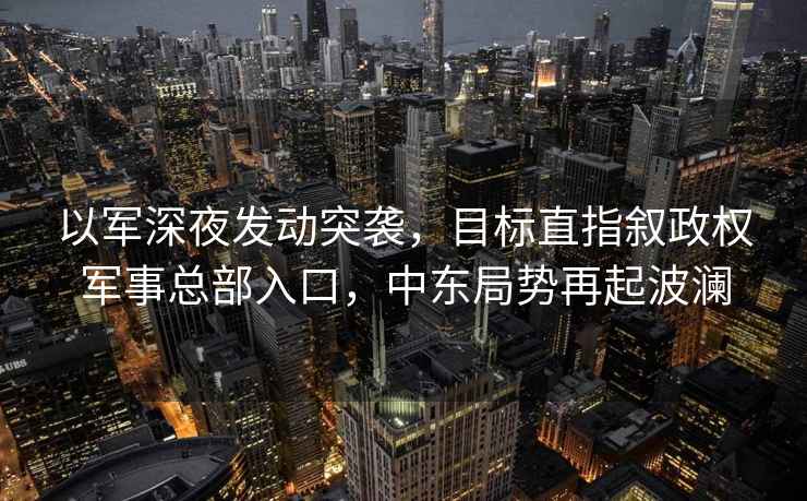 以軍深夜發(fā)動(dòng)突襲，目標(biāo)直指敘政權(quán)軍事總部入口，中東局勢(shì)再起波瀾