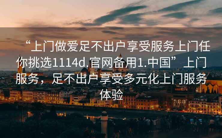 “上門(mén)做愛(ài)足不出戶享受服務(wù)上門(mén)任你挑選1114d.官網(wǎng)備用1.中國(guó)”上門(mén)服務(wù)，足不出戶享受多元化上門(mén)服務(wù)體驗(yàn)