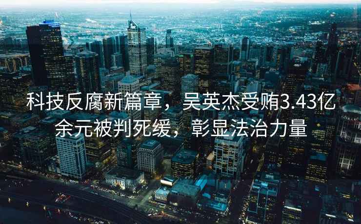 科技反腐新篇章，吳英杰受賄3.43億余元被判死緩，彰顯法治力量